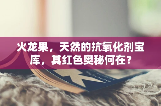 火龙果，天然的抗氧化剂宝库，其红色奥秘何在？
