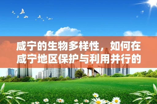 咸宁的生物多样性，如何在咸宁地区保护与利用并行的生态策略中，平衡自然与人类发展？