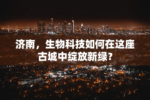 济南，生物科技如何在这座古城中绽放新绿？