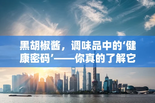 黑胡椒酱，调味品中的‘健康密码’——你真的了解它的益处与风险吗？