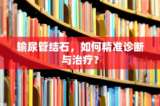 输尿管结石，如何精准诊断与治疗？
